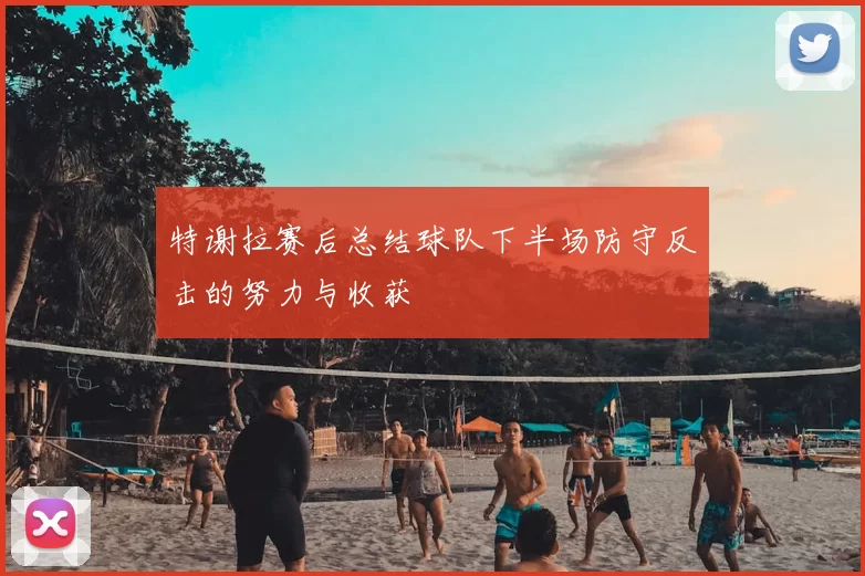 特谢拉赛后总结球队下半场防守反击的努力与收获