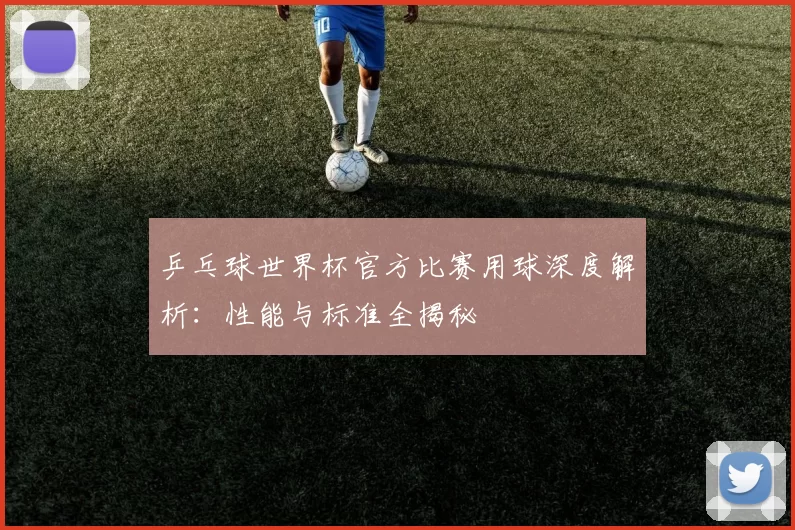 乒乓球世界杯官方比赛用球深度解析:性能与标准全揭秘