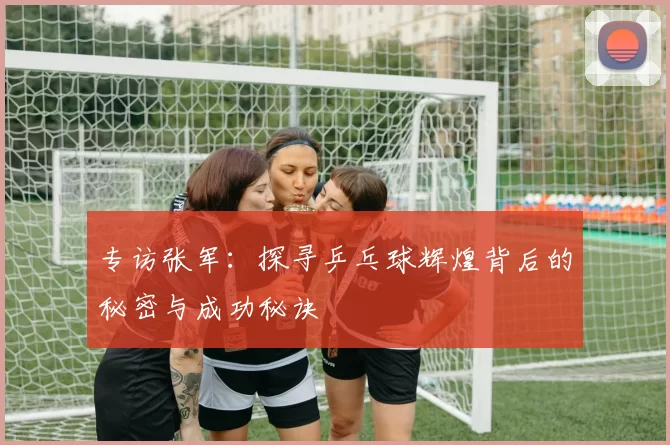 专访张军:探寻乒乓球辉煌背后的秘密与成功秘诀
