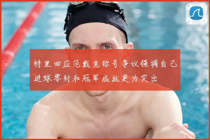 特里回应范戴克称号争议强调自己进球零封和冠军成就更为突出