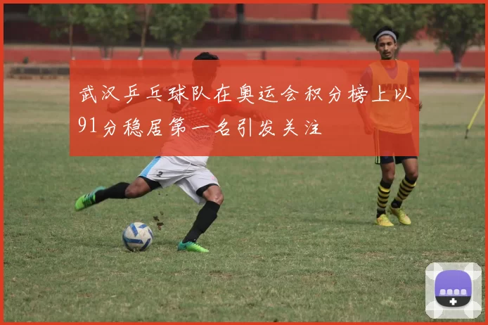 武汉乒乓球队在奥运会积分榜上以91分稳居第一名引发关注