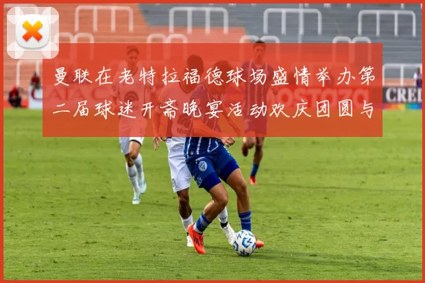 曼联在老特拉福德球场盛情举办第二届球迷开斋晚宴活动欢庆团圆与友谊