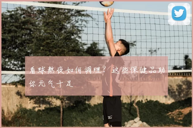 看球熬夜如何调理?这些保健品助你元气十足