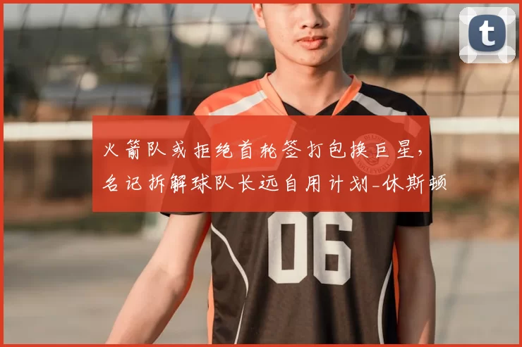 火箭队或拒绝首轮签打包换巨星,名记拆解球队长远自用计划_休斯顿火箭_篮网_未来
