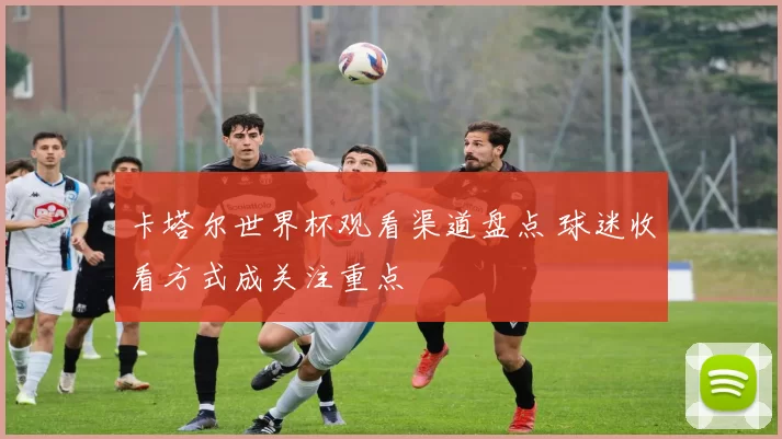 卡塔尔世界杯观看渠道盘点 球迷收看方式成关注重点