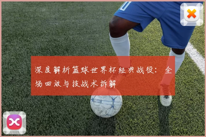 深度解析篮球世界杯经典战役:全场回放与技战术拆解