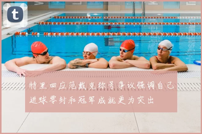 特里回应范戴克称号争议强调自己进球零封和冠军成就更为突出