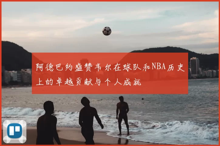 阿德巴约盛赞韦尔在球队和NBA历史上的卓越贡献与个人成就