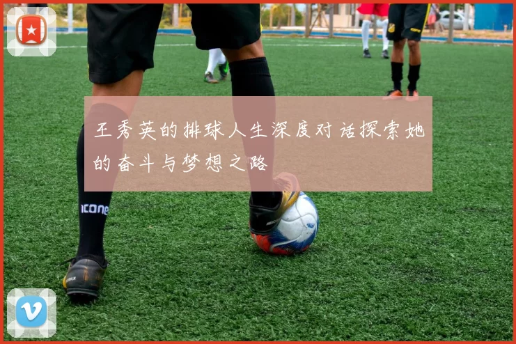 王秀英的排球人生深度对话探索她的奋斗与梦想之路