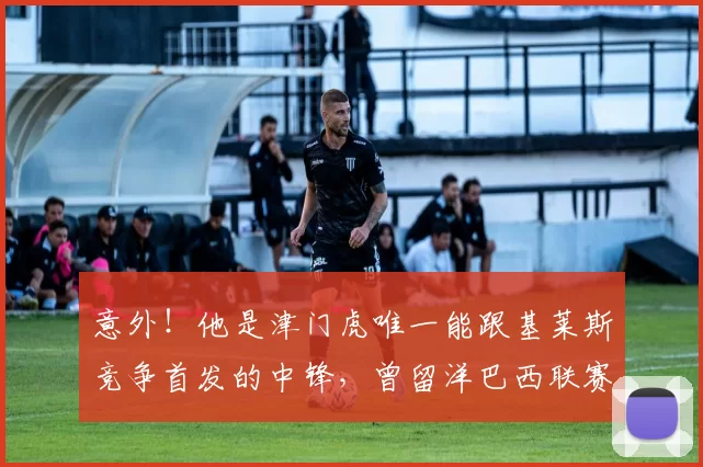 意外!他是津门虎唯一能跟基莱斯竞争首发的中锋,曾留洋巴西联赛_20260611100020