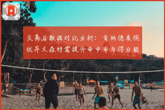 交易后数据对比分析:肯纳德表现优异文森特需提升命中率与得分能力