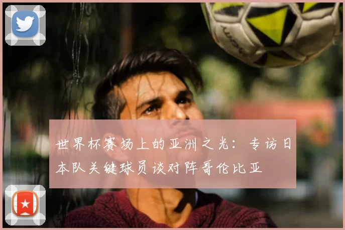 世界杯赛场上的亚洲之光：专访日本队关键球员谈对阵哥伦比亚