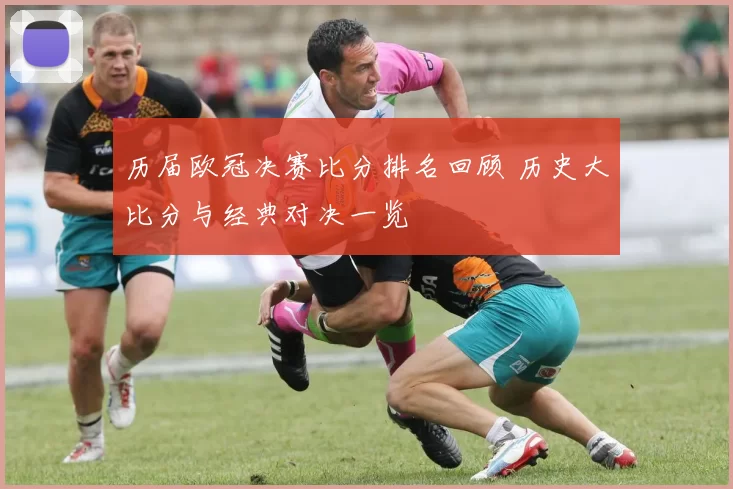 历届欧冠决赛比分排名回顾 历史大比分与经典对决一览