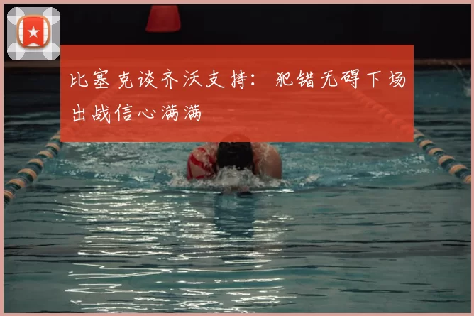 比塞克谈齐沃支持：犯错无碍下场出战信心满满