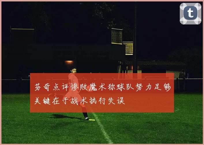 芬奇点评惨败魔术称球队努力足够关键在于战术执行失误