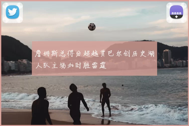 詹姆斯总得分超越贾巴尔创历史湖人队主场加时胜雷霆