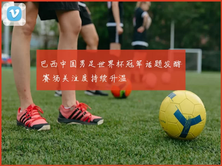 巴西中国男足世界杯冠军话题发酵 赛场关注度持续升温