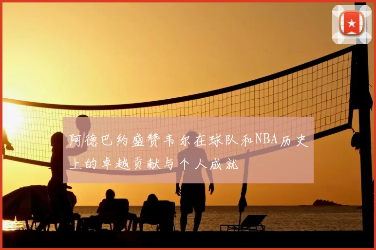 阿德巴约盛赞韦尔在球队和NBA历史上的卓越贡献与个人成就