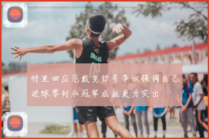 特里回应范戴克称号争议强调自己进球零封和冠军成就更为突出