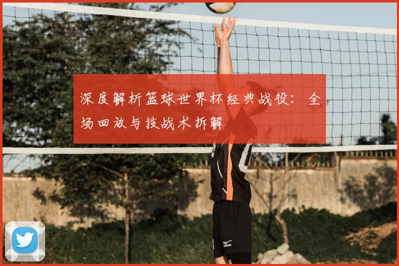 深度解析篮球世界杯经典战役:全场回放与技战术拆解