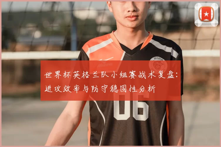 世界杯英格兰队小组赛战术复盘:进攻效率与防守稳固性分析