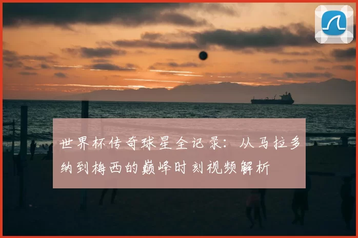 世界杯传奇球星全记录：从马拉多纳到梅西的巅峰时刻视频解析