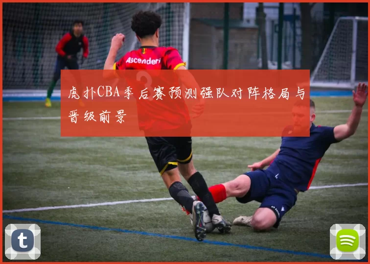 虎扑CBA季后赛预测强队对阵格局与晋级前景