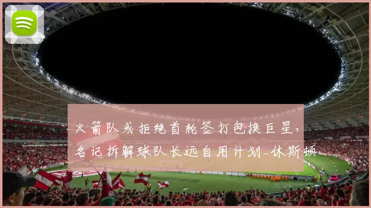 火箭队或拒绝首轮签打包换巨星,名记拆解球队长远自用计划_休斯顿火箭_篮网_未来