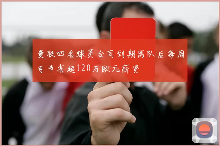 曼联四名球员合同到期离队后每周可节省超120万欧元薪资