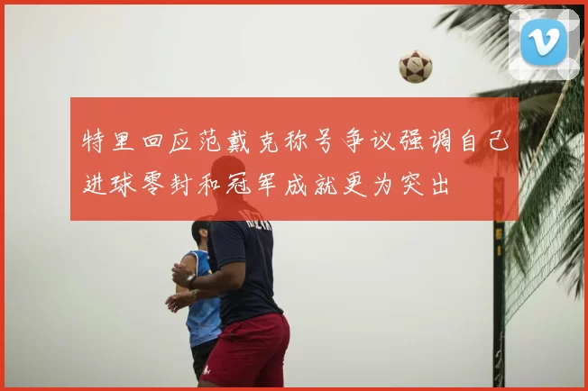 特里回应范戴克称号争议强调自己进球零封和冠军成就更为突出