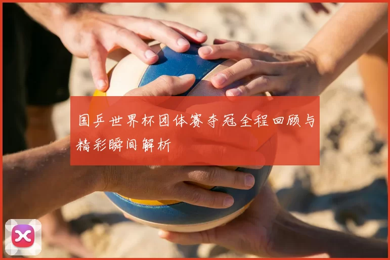 国乒世界杯团体赛夺冠全程回顾与精彩瞬间解析