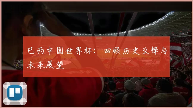 巴西中国世界杯:回顾历史交锋与未来展望