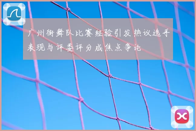 广州街舞队比赛经验引发热议选手表现与评委评分成焦点争论