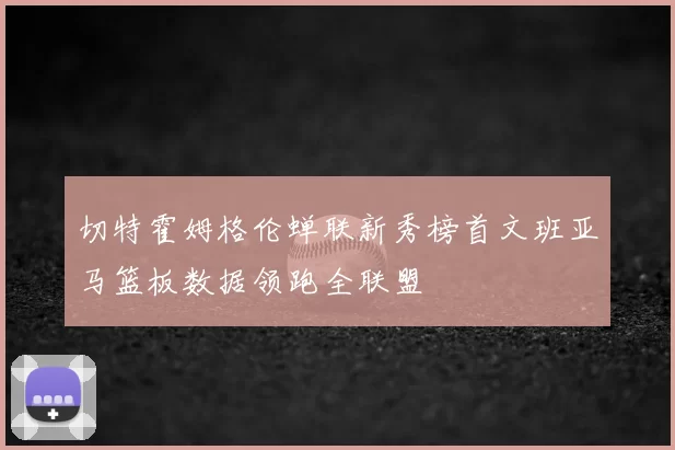 切特霍姆格伦蝉联新秀榜首文班亚马篮板数据领跑全联盟