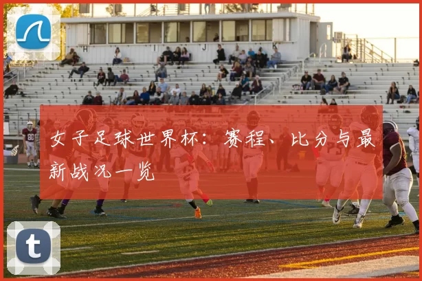 女子足球世界杯：赛程、比分与最新战况一览