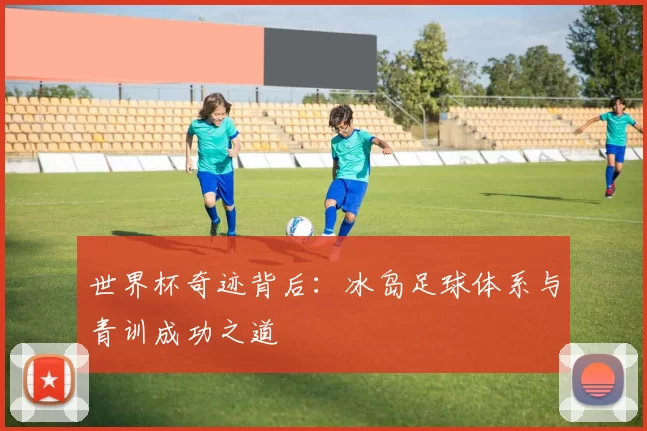 世界杯奇迹背后:冰岛足球体系与青训成功之道