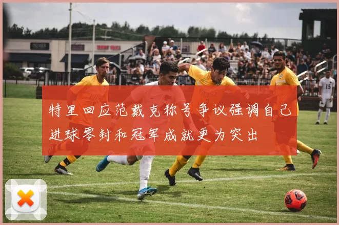 特里回应范戴克称号争议强调自己进球零封和冠军成就更为突出