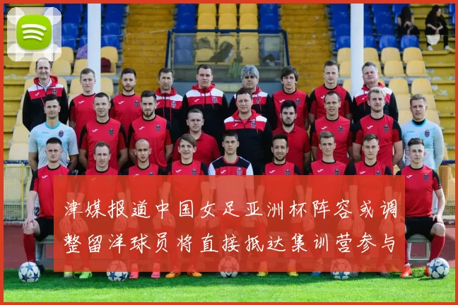 津媒报道中国女足亚洲杯阵容或调整留洋球员将直接抵达集训营参与备战