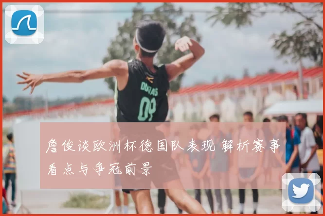 詹俊谈欧洲杯德国队表现 解析赛事看点与争冠前景