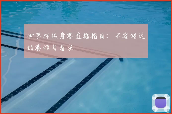 世界杯热身赛直播指南:不容错过的赛程与看点