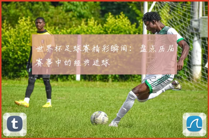 世界杯足球赛精彩瞬间：盘点历届赛事中的经典进球