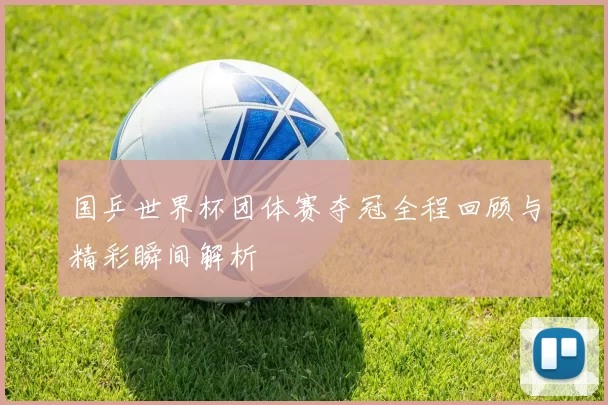 国乒世界杯团体赛夺冠全程回顾与精彩瞬间解析