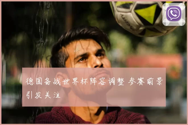 德国备战世界杯阵容调整 参赛前景引发关注