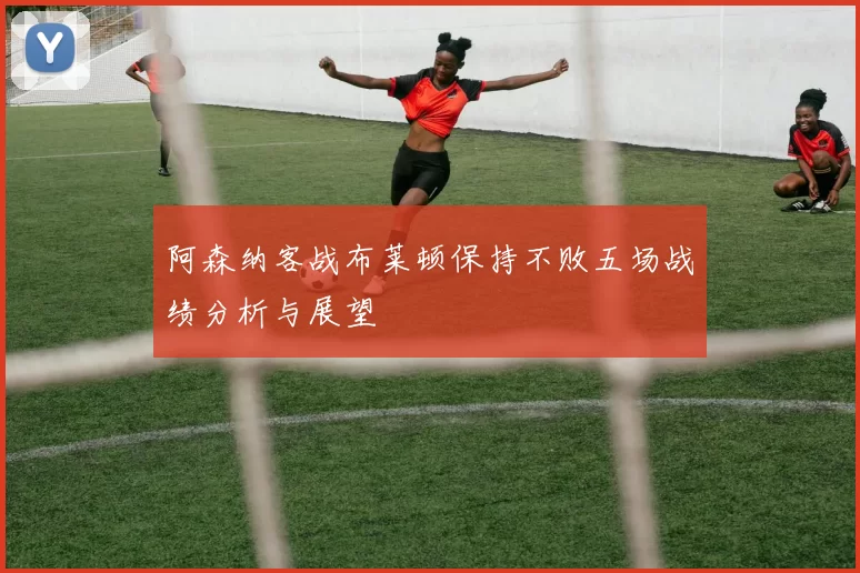 阿森纳客战布莱顿保持不败五场战绩分析与展望