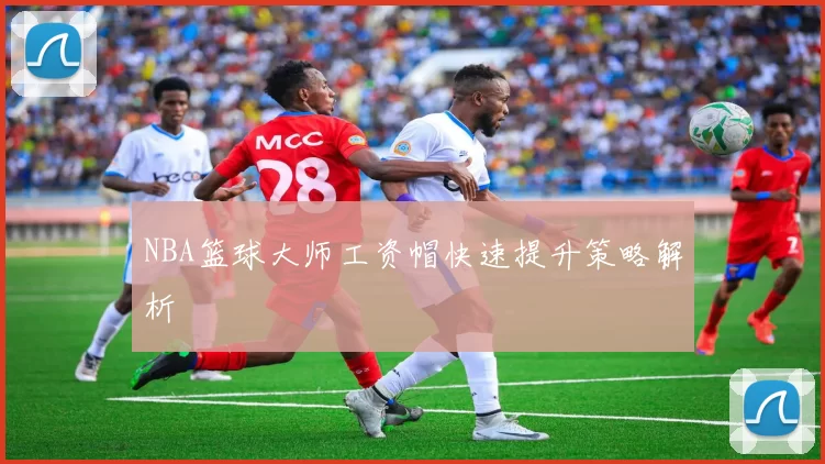 NBA篮球大师工资帽快速提升策略解析