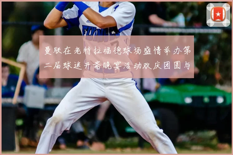 曼联在老特拉福德球场盛情举办第二届球迷开斋晚宴活动欢庆团圆与友谊