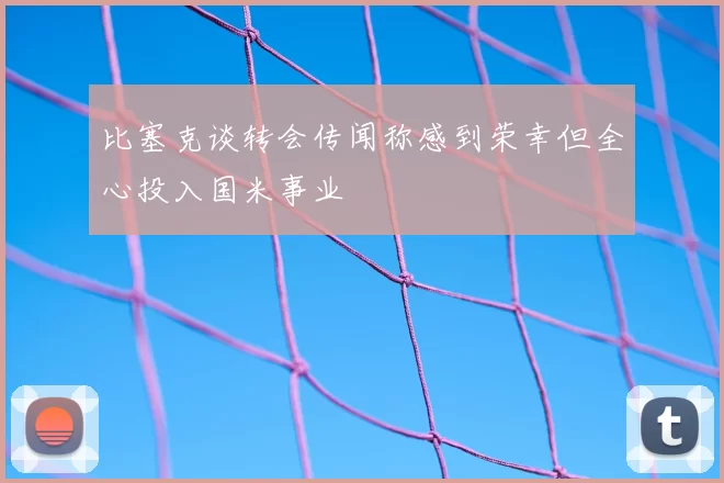 比塞克谈转会传闻称感到荣幸但全心投入国米事业