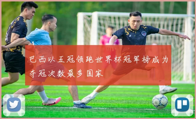 巴西以五冠领跑世界杯冠军榜成为夺冠次数最多国家