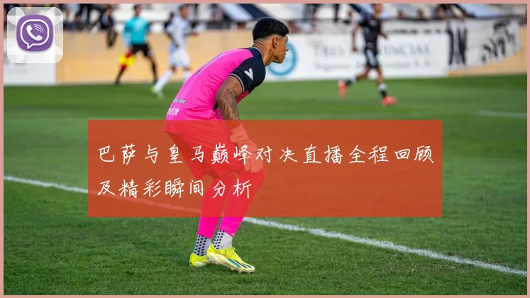 巴萨与皇马巅峰对决直播全程回顾及精彩瞬间分析