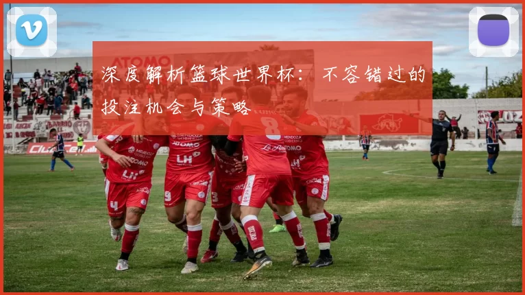 深度解析篮球世界杯:不容错过的投注机会与策略